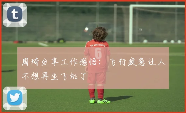周琦分享工作感悟：飞行疲惫让人不想再坐飞机了