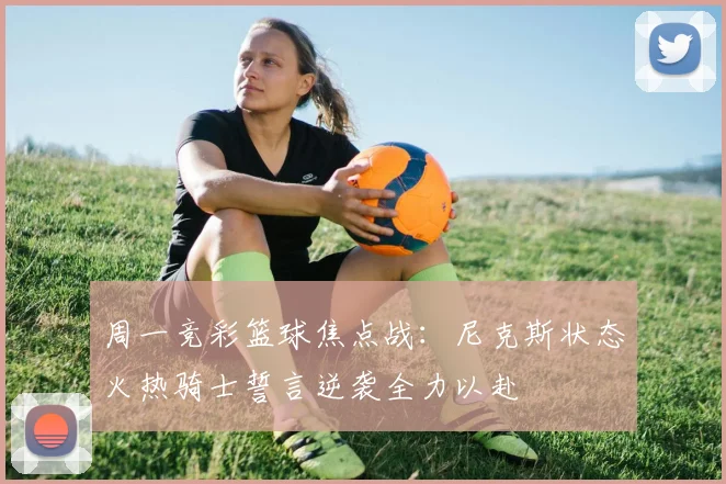 周一竞彩篮球焦点战：尼克斯状态火热骑士誓言逆袭全力以赴