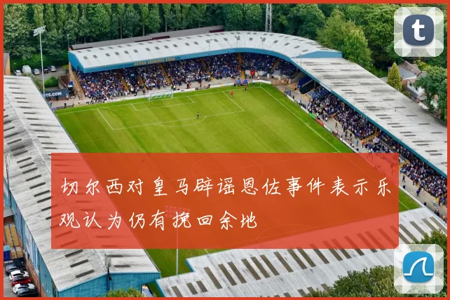 切尔西对皇马辟谣恩佐事件表示乐观认为仍有挽回余地