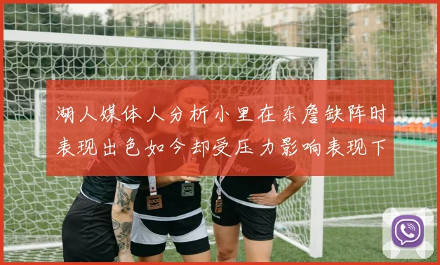 湖人媒体人分析小里在东詹缺阵时表现出色如今却受压力影响表现下滑