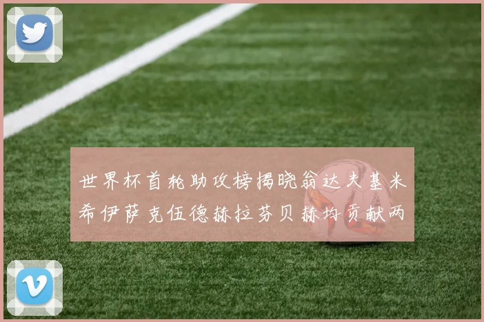 世界杯首轮助攻榜揭晓翁达夫基米希伊萨克伍德赫拉芬贝赫均贡献两次助攻
