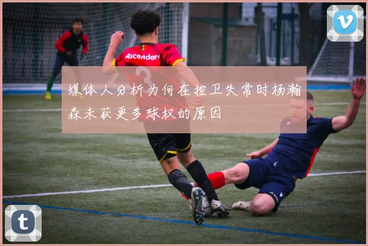 媒体人分析为何在控卫失常时杨瀚森未获更多球权的原因