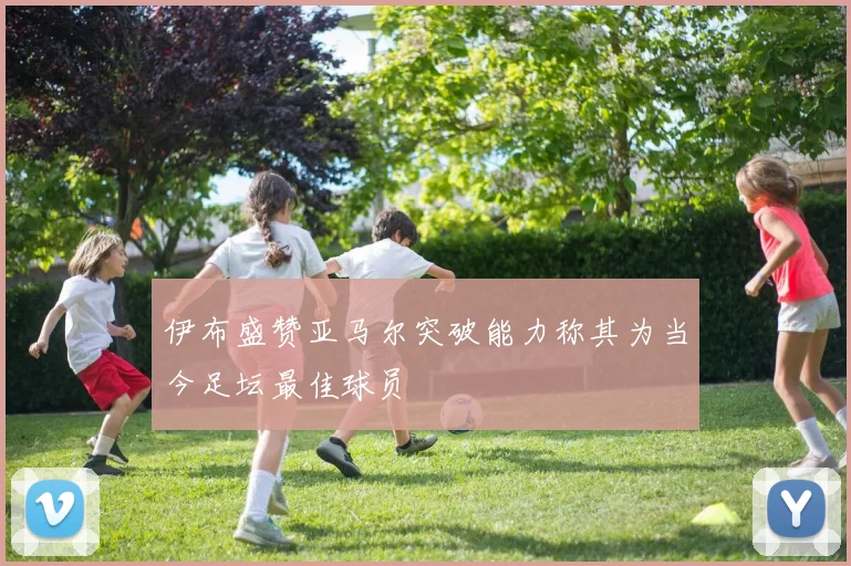 伊布盛赞亚马尔突破能力称其为当今足坛最佳球员