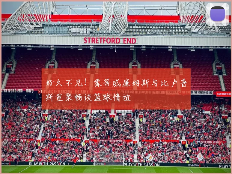 好久不见！蒙蒂威廉姆斯与比卢普斯重聚畅谈篮球情谊