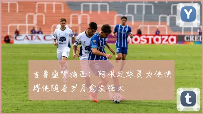 吉鲁盛赞梅西：阿根廷球员为他拼搏他随着岁月愈发强大