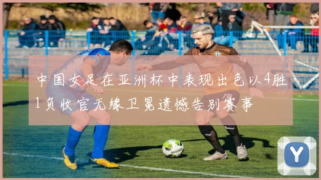 中国女足在亚洲杯中表现出色以4胜1负收官无缘卫冕遗憾告别赛事