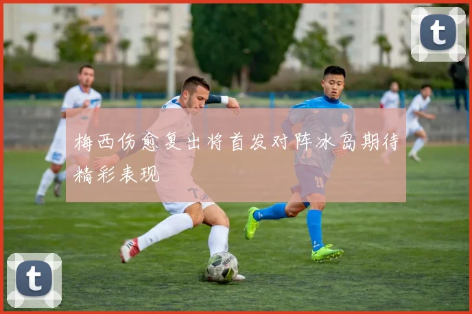 梅西伤愈复出将首发对阵冰岛期待精彩表现