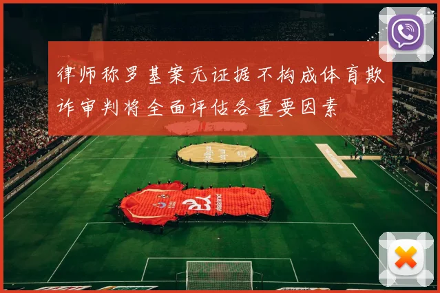 律师称罗基案无证据不构成体育欺诈审判将全面评估各重要因素