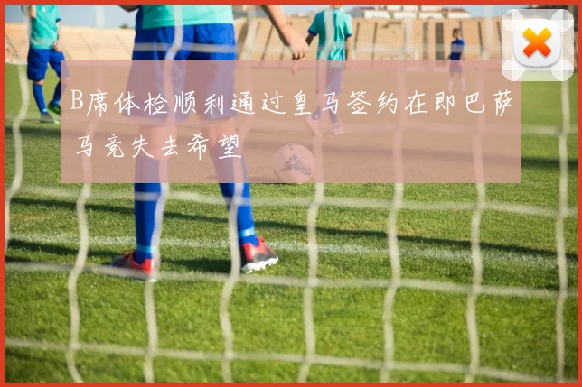 B席体检顺利通过皇马签约在即巴萨马竞失去希望
