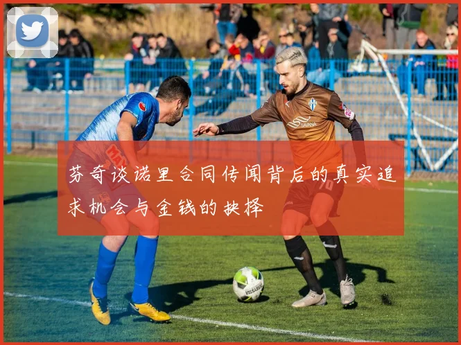 芬奇谈诺里合同传闻背后的真实追求机会与金钱的抉择
