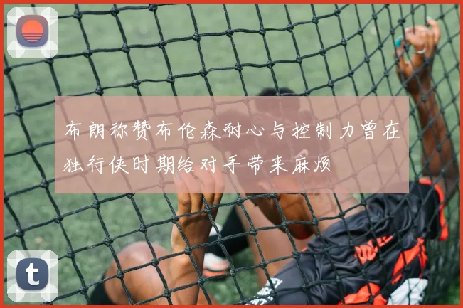 布朗称赞布伦森耐心与控制力曾在独行侠时期给对手带来麻烦