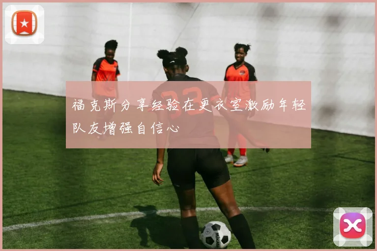福克斯分享经验在更衣室激励年轻队友增强自信心