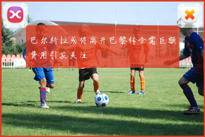 巴尔科拉或将离开巴黎转会需巨额费用引发关注