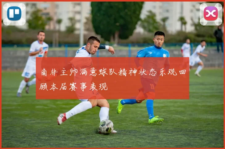南非主帅满意球队精神状态乐观回顾本届赛事表现