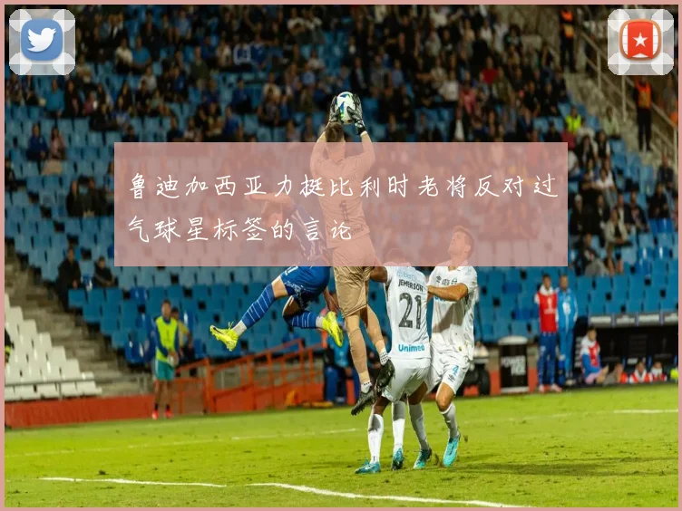 鲁迪加西亚力挺比利时老将反对过气球星标签的言论