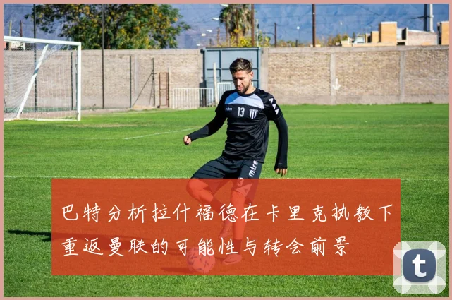 巴特分析拉什福德在卡里克执教下重返曼联的可能性与转会前景