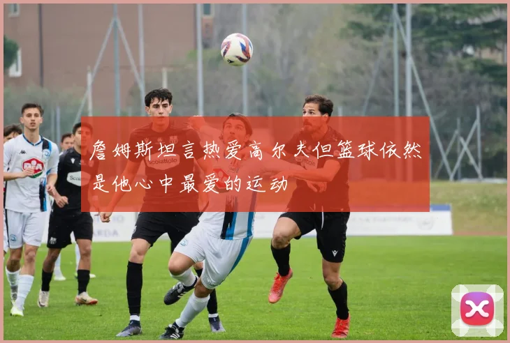 詹姆斯坦言热爱高尔夫但篮球依然是他心中最爱的运动