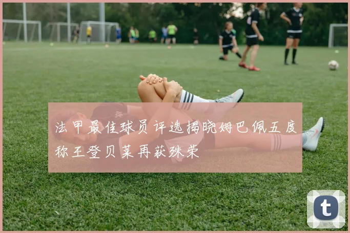 法甲最佳球员评选揭晓姆巴佩五度称王登贝莱再获殊荣