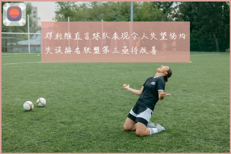 邓利维直言球队表现令人失望场均失误排名联盟第三亟待改善