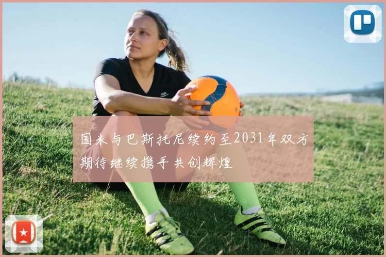 国米与巴斯托尼续约至2031年双方期待继续携手共创辉煌